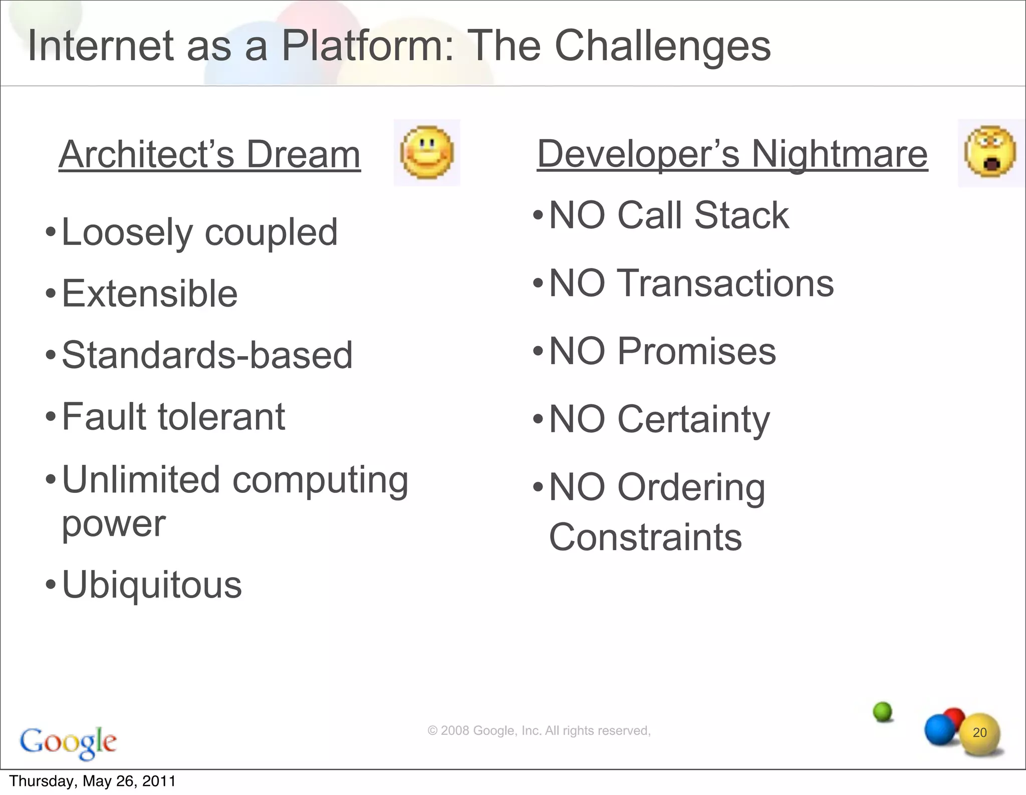 Internet as a Platform: The Challenges

      Architect’s Dream                       Developer’s Nightmare

    •Loosely coupled                         •NO Call Stack

    •Extensible                              •NO Transactions
    •Standards-based                         •NO Promises
    •Fault tolerant                          •NO Certainty
    •Unlimited computing                     •NO Ordering
     power                                    Constraints
    •Ubiquitous


                           © 2008 Google, Inc. All rights reserved,   20


Thursday, May 26, 2011
 