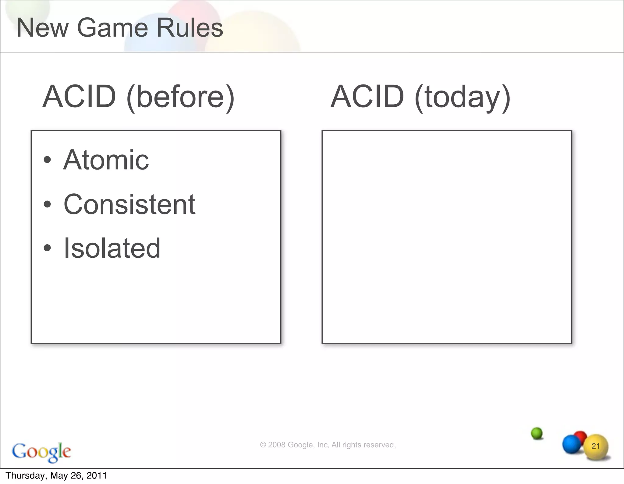 New Game Rules

       ACID (before)                         ACID (today)
       • Atomic
       • Consistent
       • Isolated




                         © 2008 Google, Inc. All rights reserved,   21


Thursday, May 26, 2011
 