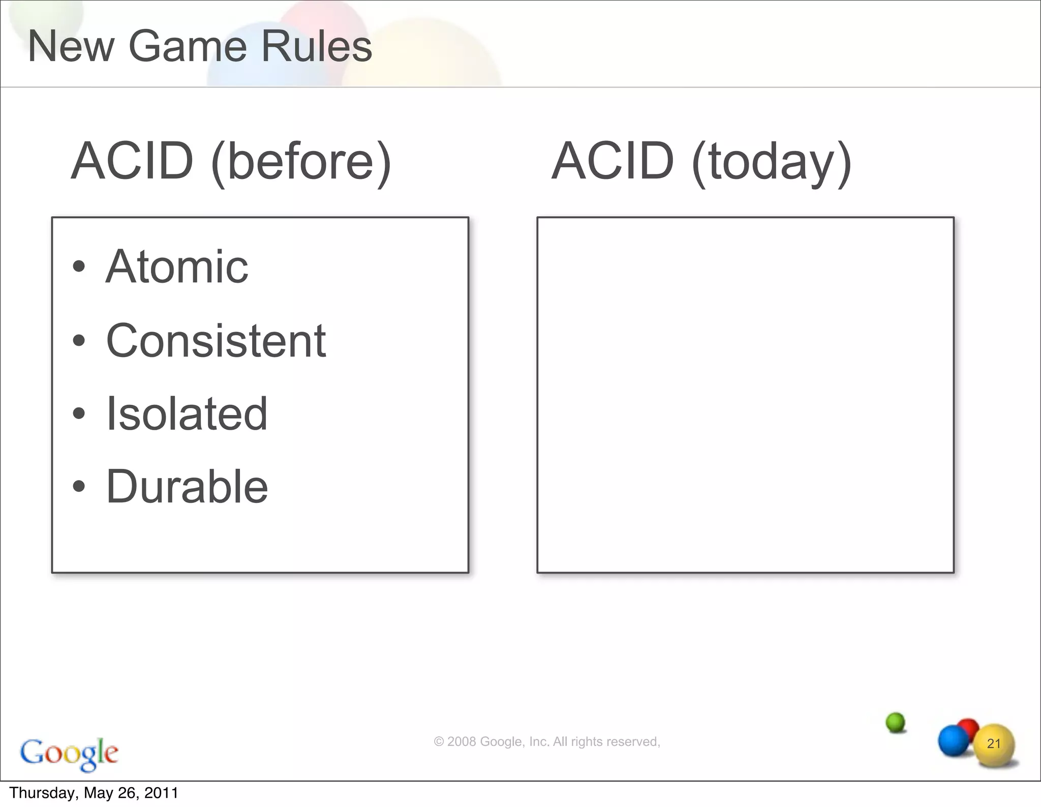 New Game Rules

       ACID (before)                         ACID (today)
       • Atomic
       • Consistent
       • Isolated
       • Durable




                         © 2008 Google, Inc. All rights reserved,   21


Thursday, May 26, 2011
 
