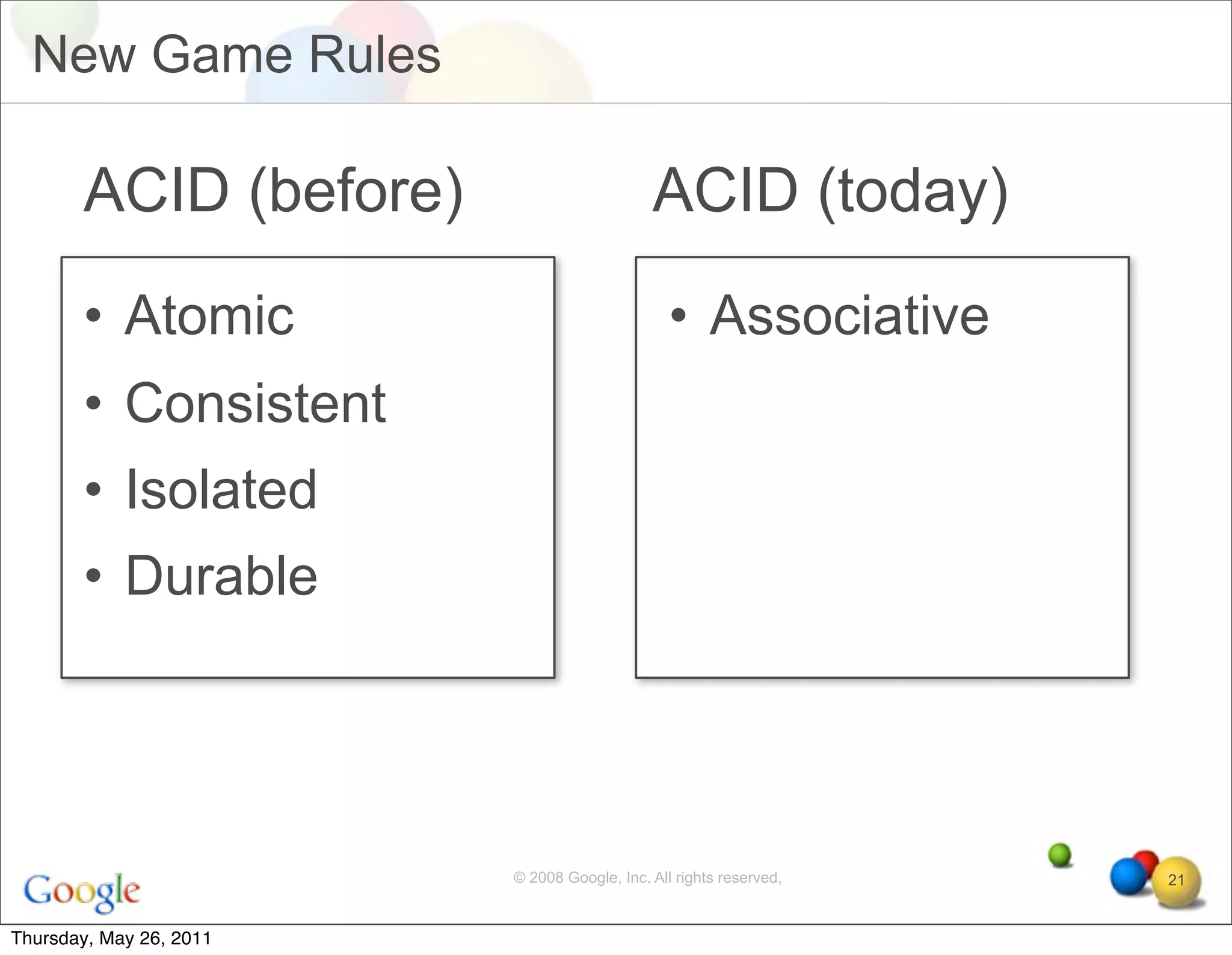 New Game Rules

       ACID (before)                         ACID (today)
       • Atomic                                 • Associative
       • Consistent
       • Isolated
       • Durable




                         © 2008 Google, Inc. All rights reserved,   21


Thursday, May 26, 2011
 