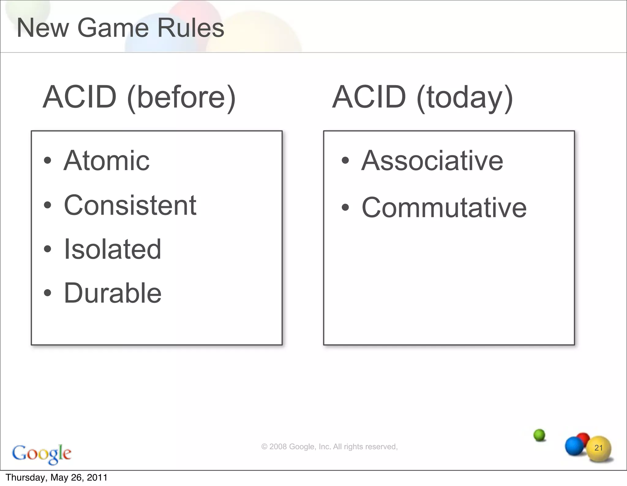 New Game Rules

       ACID (before)                         ACID (today)
       • Atomic                                 • Associative
       • Consistent                             • Commutative
       • Isolated
       • Durable




                         © 2008 Google, Inc. All rights reserved,   21


Thursday, May 26, 2011
 