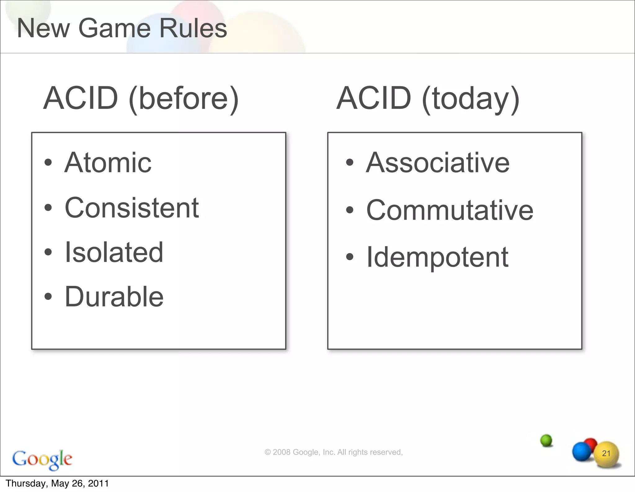 New Game Rules

       ACID (before)                         ACID (today)
       • Atomic                                 • Associative
       • Consistent                             • Commutative
       • Isolated                               • Idempotent
       • Durable




                         © 2008 Google, Inc. All rights reserved,   21


Thursday, May 26, 2011
 