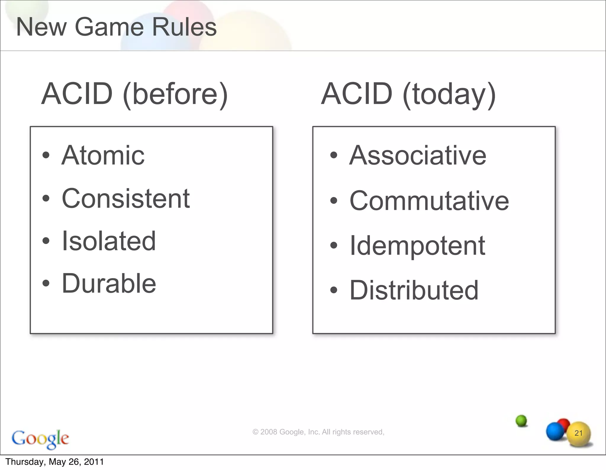 New Game Rules

       ACID (before)                         ACID (today)
       • Atomic                                 • Associative
       • Consistent                             • Commutative
       • Isolated                               • Idempotent
       • Durable                                • Distributed



                         © 2008 Google, Inc. All rights reserved,   21


Thursday, May 26, 2011
 