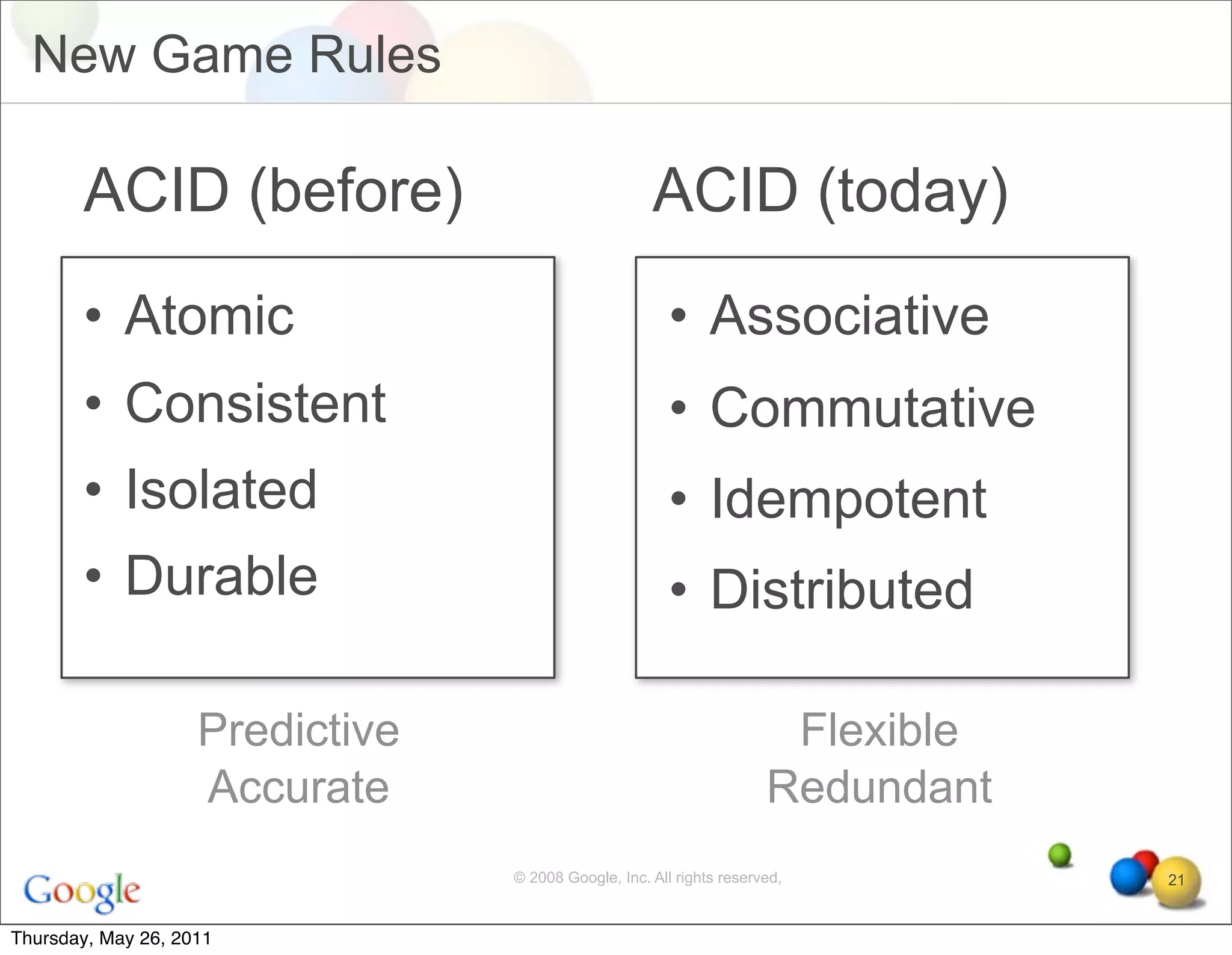 New Game Rules

       ACID (before)                                 ACID (today)
       • Atomic                                         • Associative
       • Consistent                                     • Commutative
       • Isolated                                       • Idempotent
       • Durable                                        • Distributed

                    Predictive                                         Flexible
                    Accurate                                          Redundant
                                 © 2008 Google, Inc. All rights reserved,         21


Thursday, May 26, 2011
 