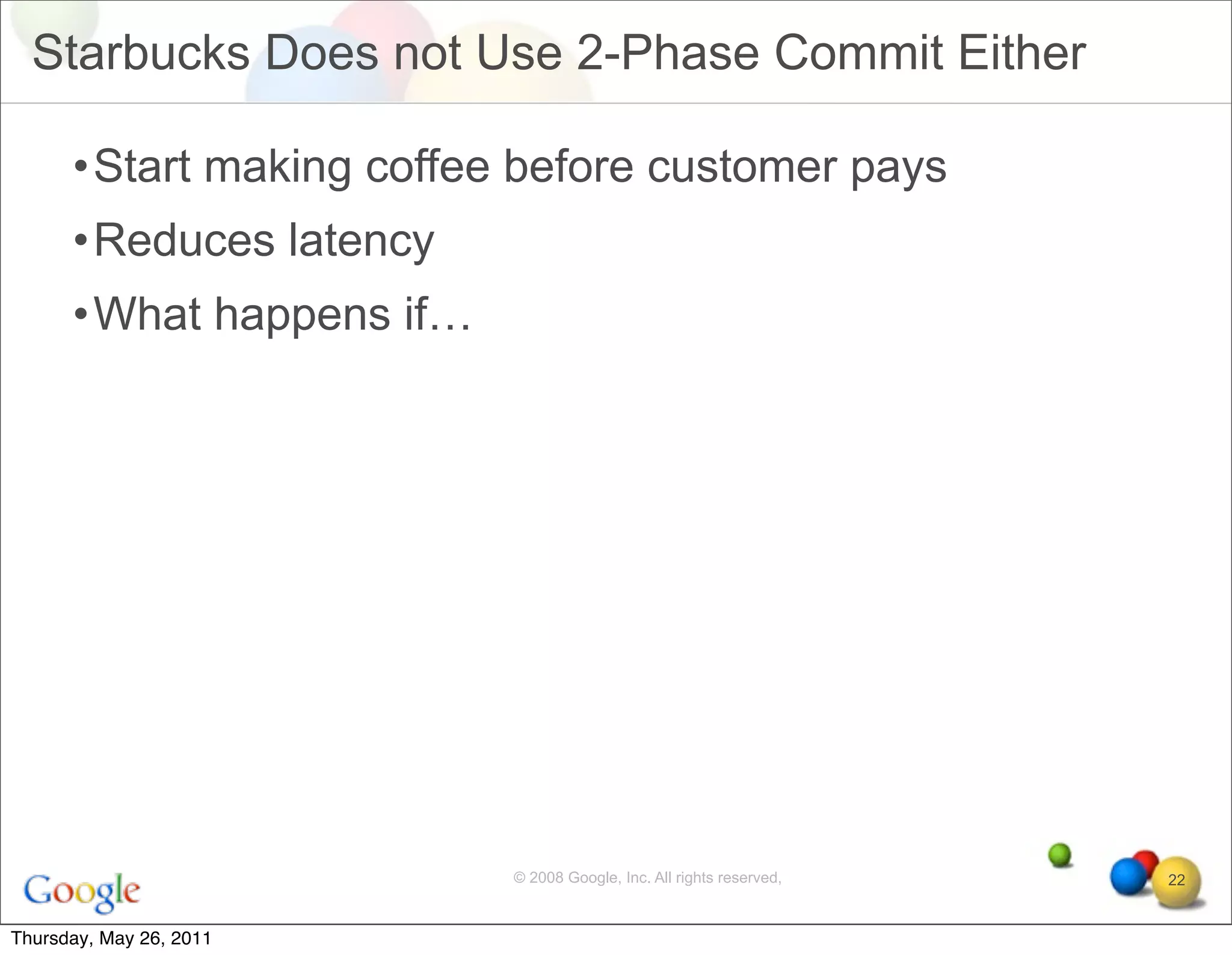 Starbucks Does not Use 2-Phase Commit Either

      •Start making coffee before customer pays
      •Reduces latency
      •What happens if…




                          © 2008 Google, Inc. All rights reserved,   22


Thursday, May 26, 2011
 