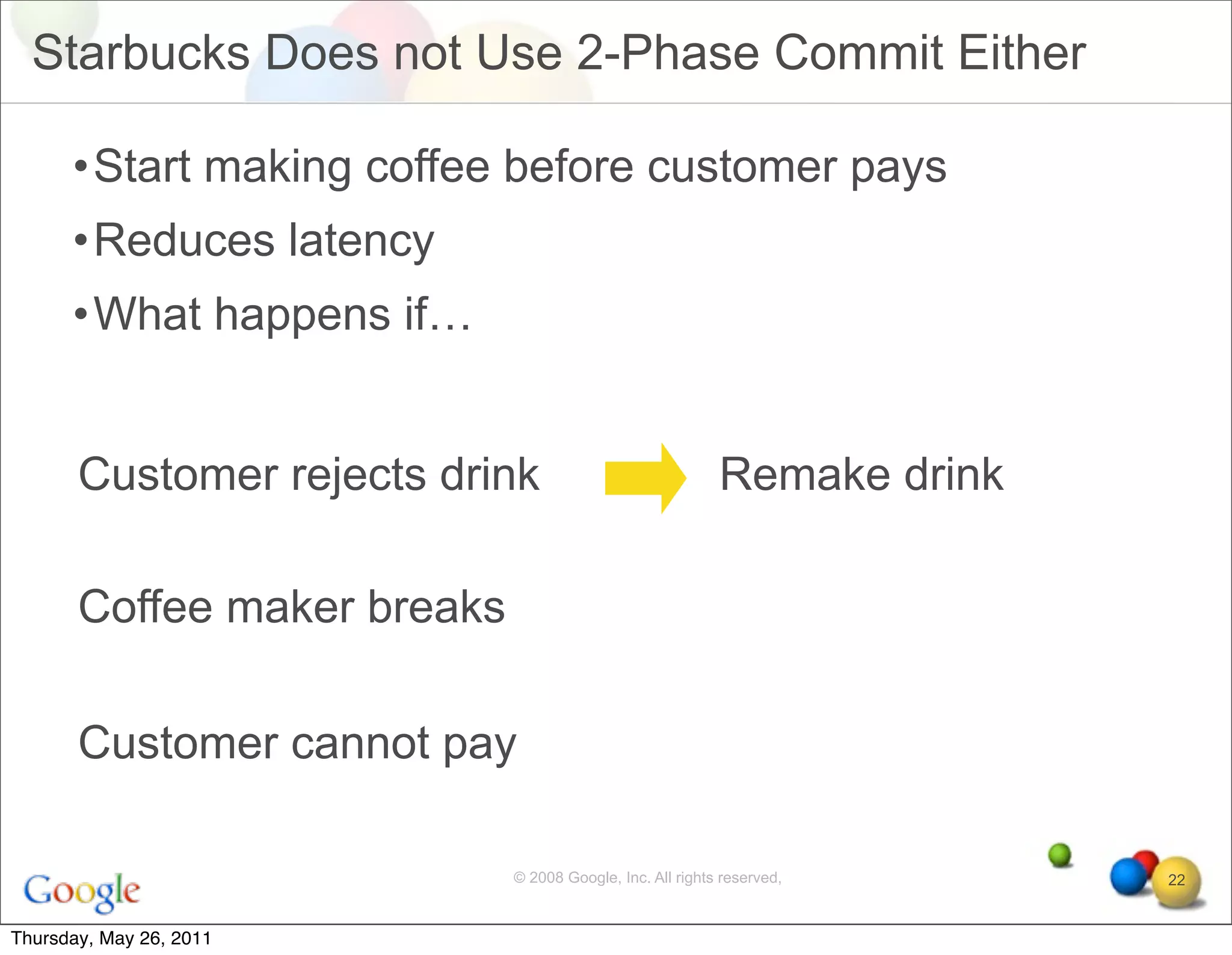 Starbucks Does not Use 2-Phase Commit Either

      •Start making coffee before customer pays
      •Reduces latency
      •What happens if…


       Customer rejects drink                              Remake drink

       Coffee maker breaks

       Customer cannot pay

                             © 2008 Google, Inc. All rights reserved,     22


Thursday, May 26, 2011
 