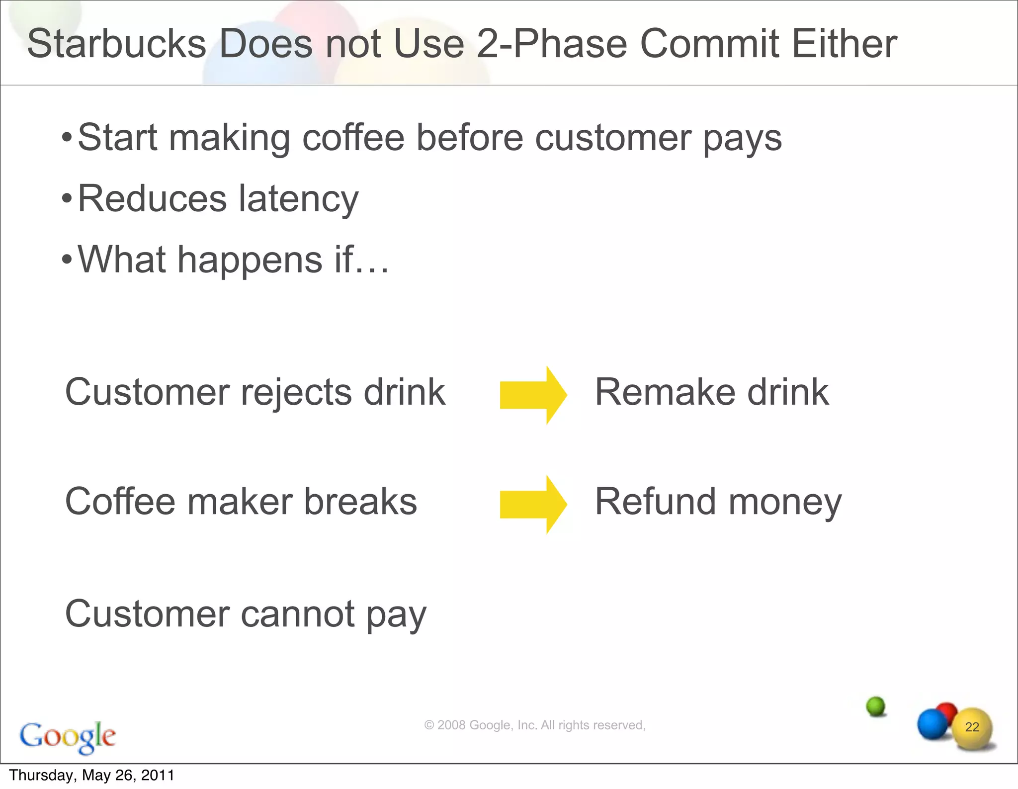 Starbucks Does not Use 2-Phase Commit Either

      •Start making coffee before customer pays
      •Reduces latency
      •What happens if…


       Customer rejects drink                              Remake drink

       Coffee maker breaks                                 Refund money

       Customer cannot pay

                             © 2008 Google, Inc. All rights reserved,     22


Thursday, May 26, 2011
 