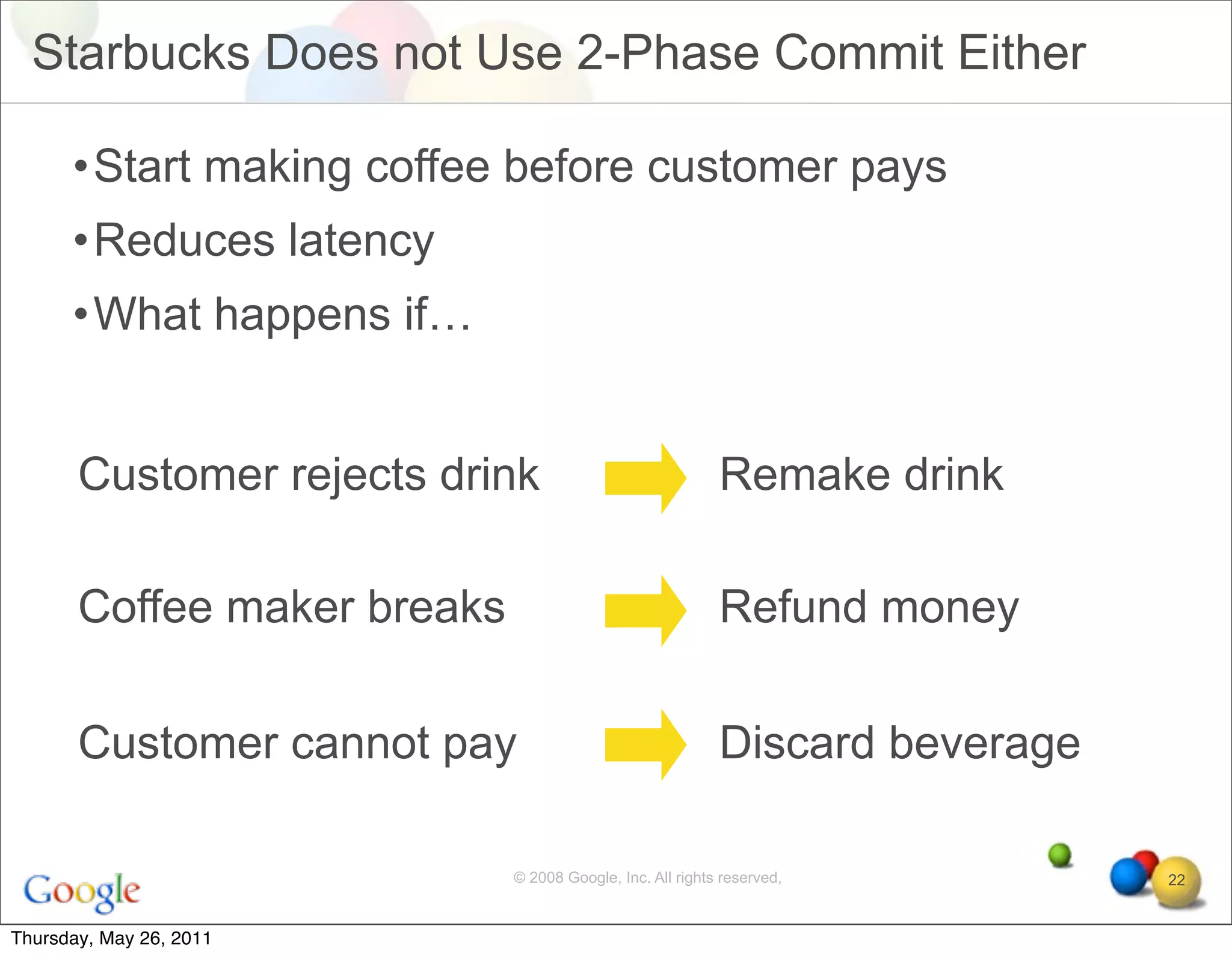 Starbucks Does not Use 2-Phase Commit Either

      •Start making coffee before customer pays
      •Reduces latency
      •What happens if…


       Customer rejects drink                              Remake drink

       Coffee maker breaks                                 Refund money

       Customer cannot pay                                 Discard beverage

                             © 2008 Google, Inc. All rights reserved,         22


Thursday, May 26, 2011
 