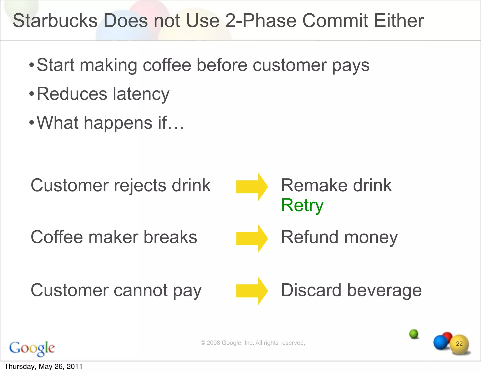 Starbucks Does not Use 2-Phase Commit Either

      •Start making coffee before customer pays
      •Reduces latency
      •What happens if…


       Customer rejects drink                              Remake drink
                                                           Retry
       Coffee maker breaks                                 Refund money

       Customer cannot pay                                 Discard beverage

                             © 2008 Google, Inc. All rights reserved,         22


Thursday, May 26, 2011
 