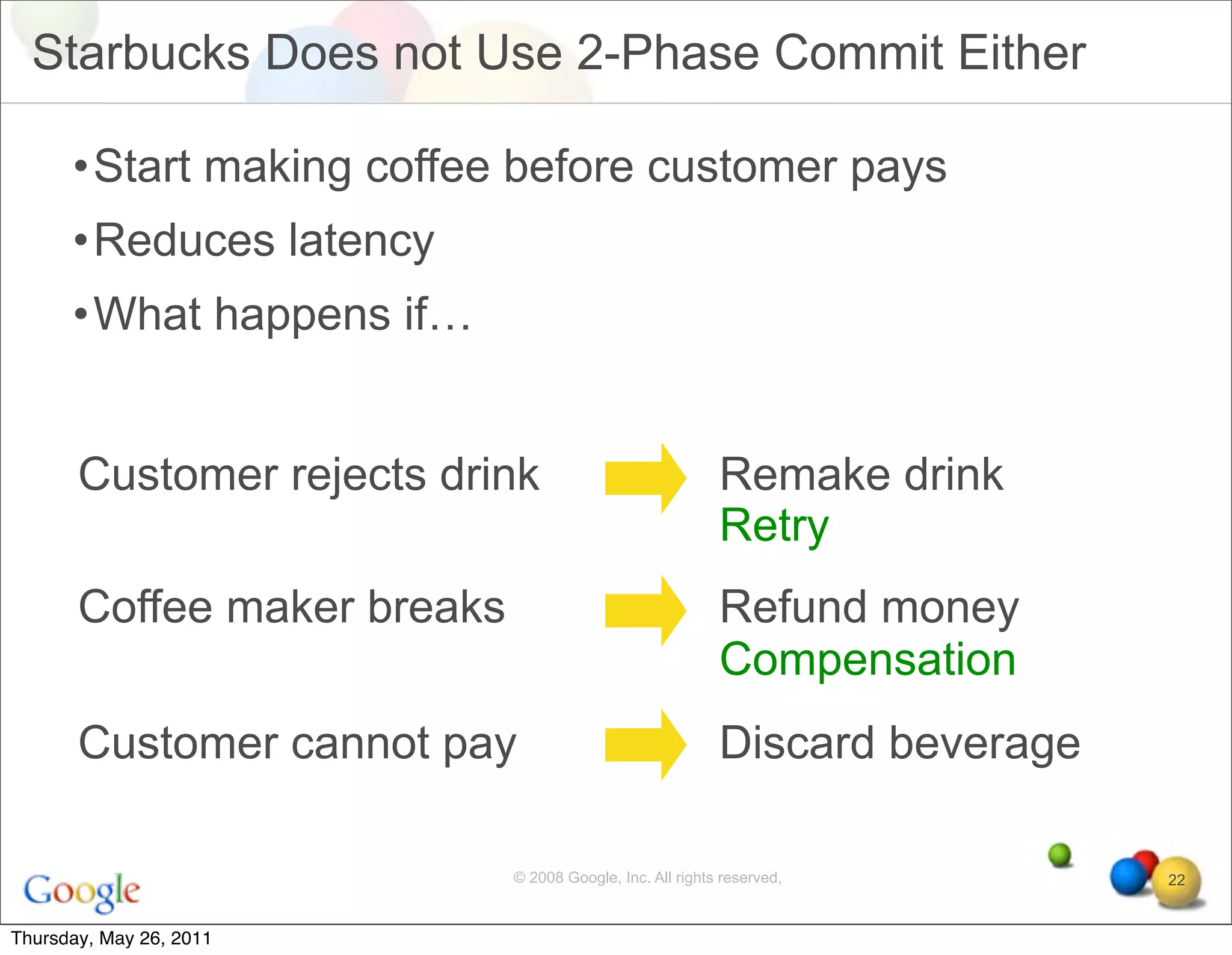 Starbucks Does not Use 2-Phase Commit Either

      •Start making coffee before customer pays
      •Reduces latency
      •What happens if…


       Customer rejects drink                              Remake drink
                                                           Retry
       Coffee maker breaks                                 Refund money
                                                           Compensation
       Customer cannot pay                                 Discard beverage

                             © 2008 Google, Inc. All rights reserved,         22


Thursday, May 26, 2011
 