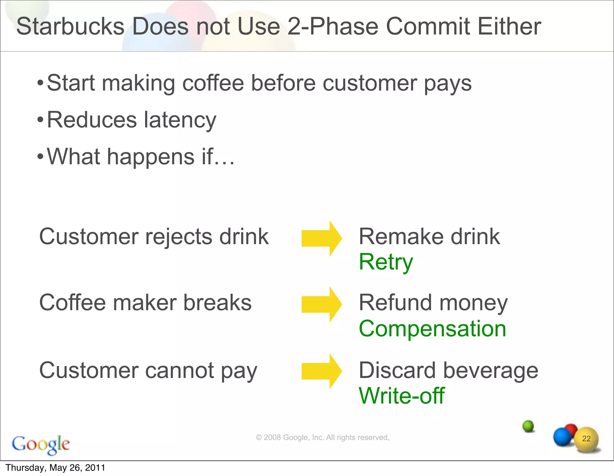 Starbucks Does not Use 2-Phase Commit Either

      •Start making coffee before customer pays
      •Reduces latency
      •What happens if…


       Customer rejects drink                              Remake drink
                                                           Retry
       Coffee maker breaks                                 Refund money
                                                           Compensation
       Customer cannot pay                                 Discard beverage
                                                           Write-off
                             © 2008 Google, Inc. All rights reserved,         22


Thursday, May 26, 2011
 