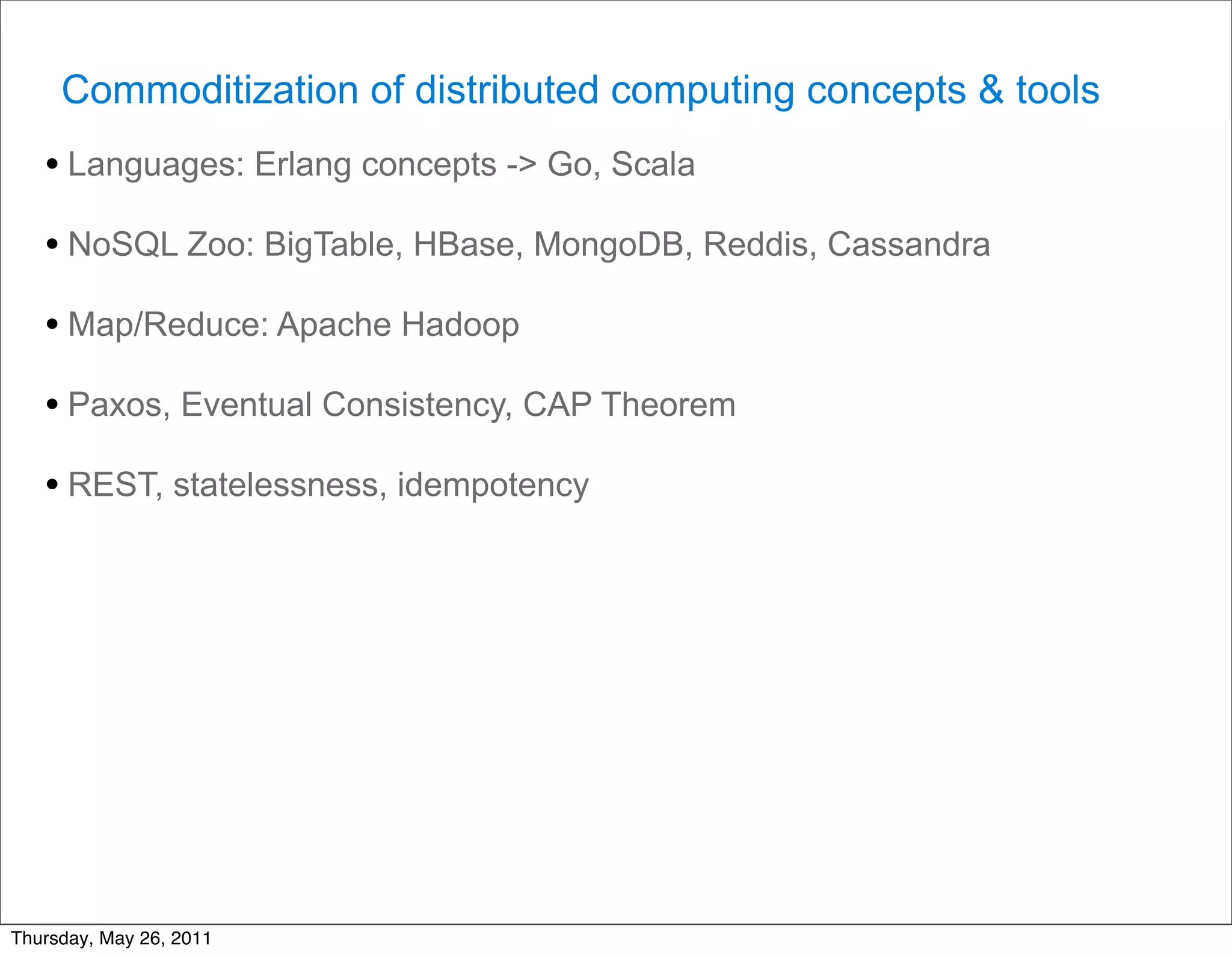Commoditization of distributed computing concepts & tools
   • Languages: Erlang concepts -> Go, Scala
   • NoSQL Zoo: BigTable, HBase, MongoDB, Reddis, Cassandra
   • Map/Reduce: Apache Hadoop
   • Paxos, Eventual Consistency, CAP Theorem
   • REST, statelessness, idempotency




Thursday, May 26, 2011
 