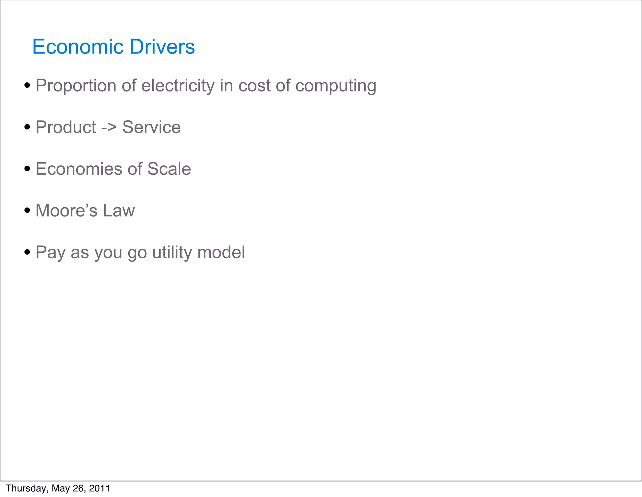 Economic Drivers
   • Proportion of electricity in cost of computing
   • Product -> Service
   • Economies of Scale
   • Moore’s Law
   • Pay as you go utility model




Thursday, May 26, 2011
 