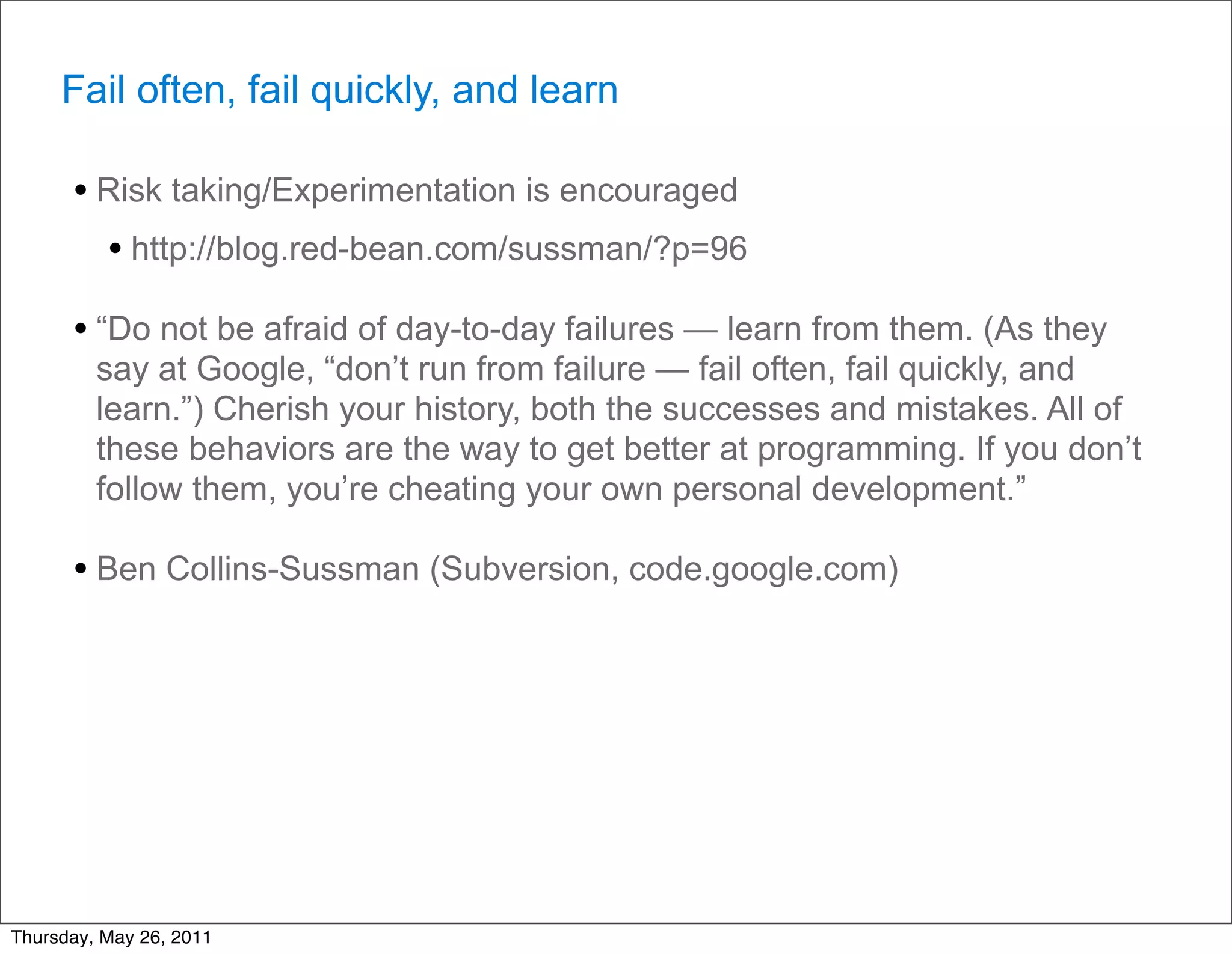 Fail often, fail quickly, and learn

      • Risk taking/Experimentation is encouraged
        • http://blog.red-bean.com/sussman/?p=96
      • “Do not be afraid of day-to-day failures — learn from them. (As they
         say at Google, “don’t run from failure — fail often, fail quickly, and
         learn.”) Cherish your history, both the successes and mistakes. All of
         these behaviors are the way to get better at programming. If you don’t
         follow them, you’re cheating your own personal development.”

      • Ben Collins-Sussman (Subversion, code.google.com)




Thursday, May 26, 2011
 