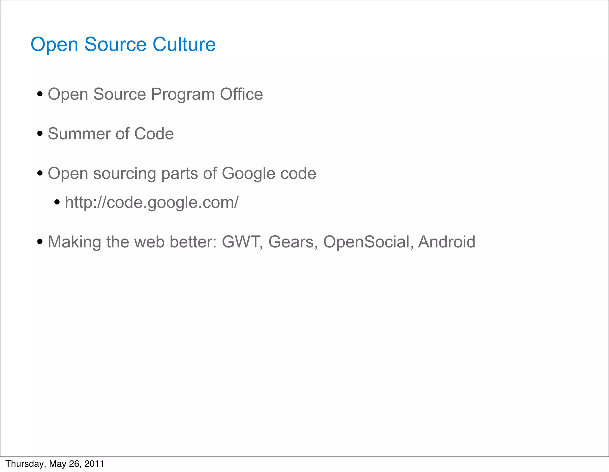 Open Source Culture

      • Open Source Program Office
      • Summer of Code
      • Open sourcing parts of Google code
        • http://code.google.com/
      • Making the web better: GWT, Gears, OpenSocial, Android




Thursday, May 26, 2011
 