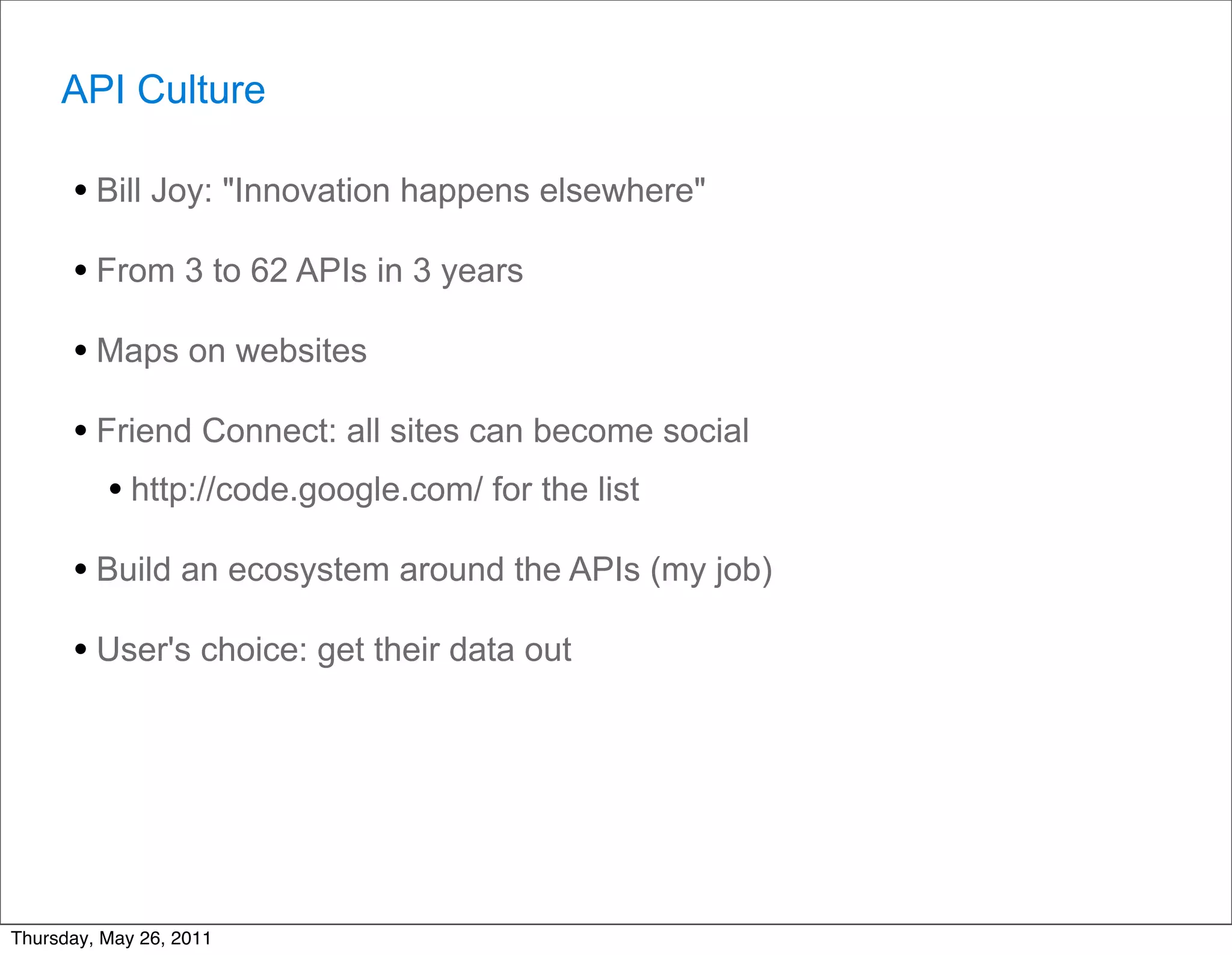 API Culture

      • Bill Joy: "Innovation happens elsewhere"
      • From 3 to 62 APIs in 3 years
      • Maps on websites
      • Friend Connect: all sites can become social
         • http://code.google.com/ for the list
      • Build an ecosystem around the APIs (my job)
      • User's choice: get their data out




Thursday, May 26, 2011
 