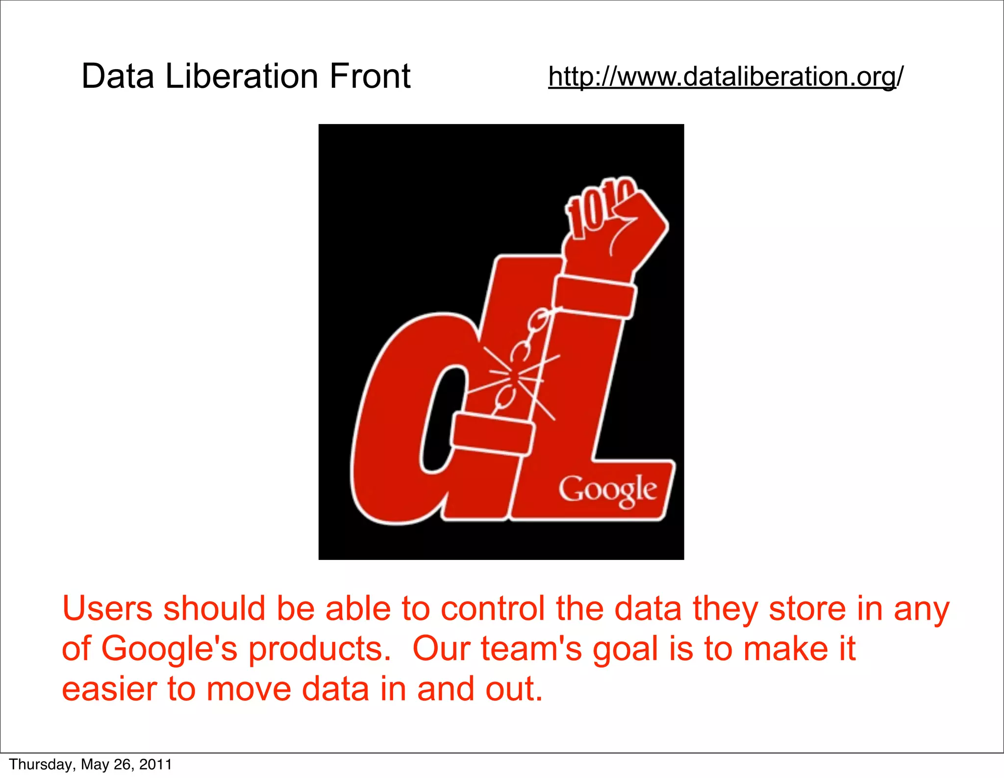 Data Liberation Front        http://www.dataliberation.org/




       Users should be able to control the data they store in any
       of Google's products. Our team's goal is to make it
       easier to move data in and out.
Thursday, May 26, 2011
 