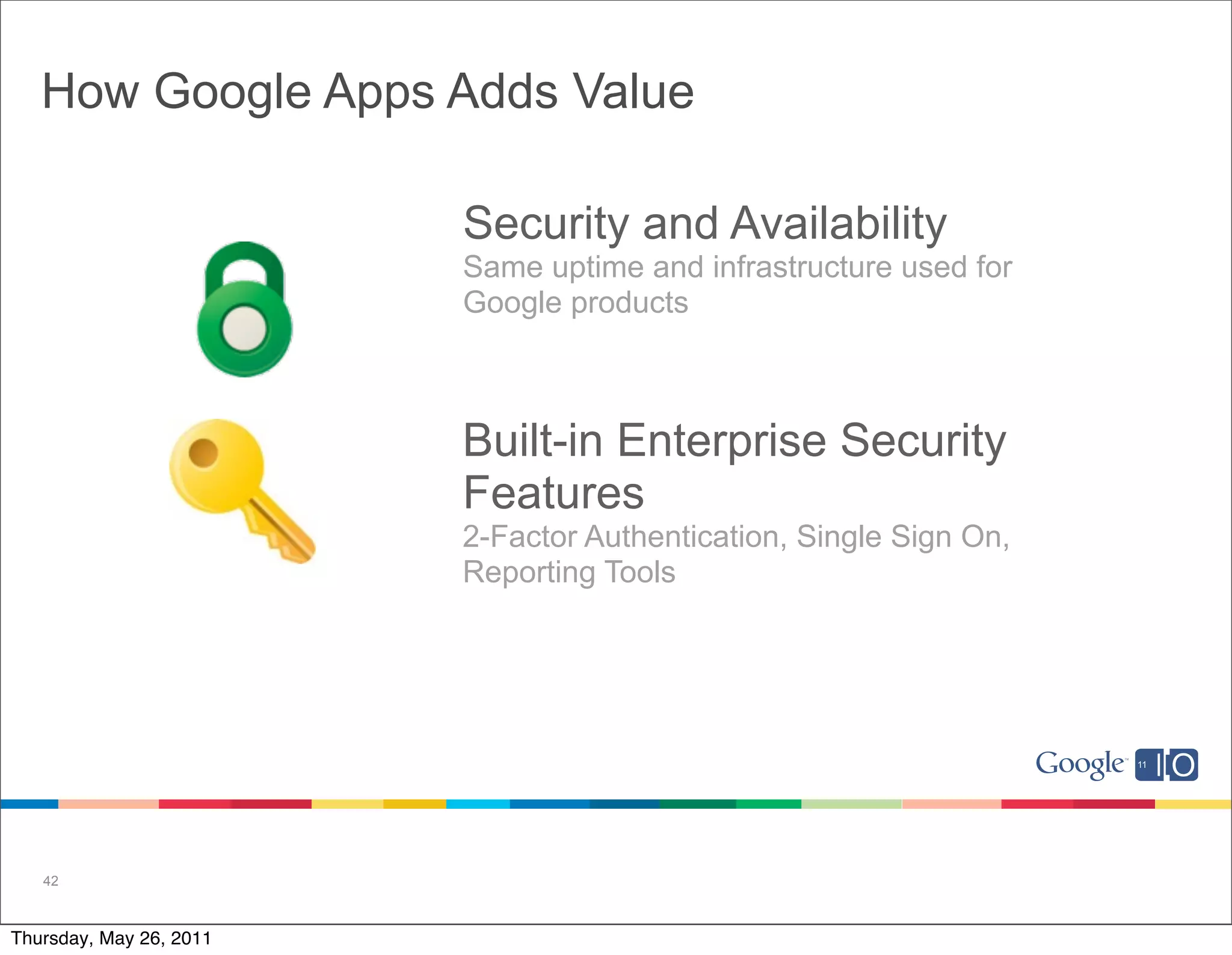 How Google Apps Adds Value

                         Security and Availability
                         Same uptime and infrastructure used for
                         Google products



                         Built-in Enterprise Security
                         Features
                         2-Factor Authentication, Single Sign On,
                         Reporting Tools




   42



Thursday, May 26, 2011
 
