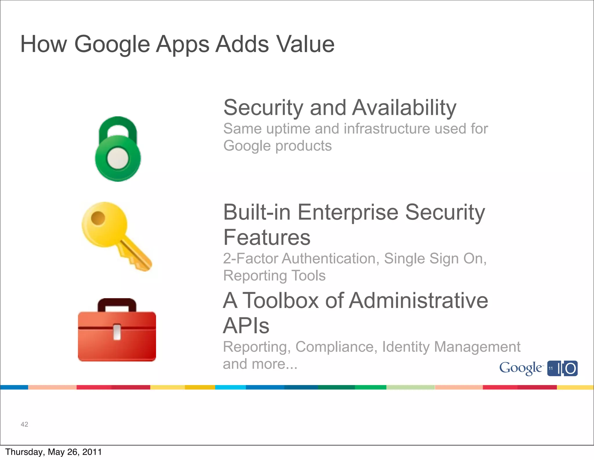 How Google Apps Adds Value

                         Security and Availability
                         Same uptime and infrastructure used for
                         Google products



                         Built-in Enterprise Security
                         Features
                         2-Factor Authentication, Single Sign On,
                         Reporting Tools
                         A Toolbox of Administrative
                         APIs
                         Reporting, Compliance, Identity Management
                         and more...


   42



Thursday, May 26, 2011
 