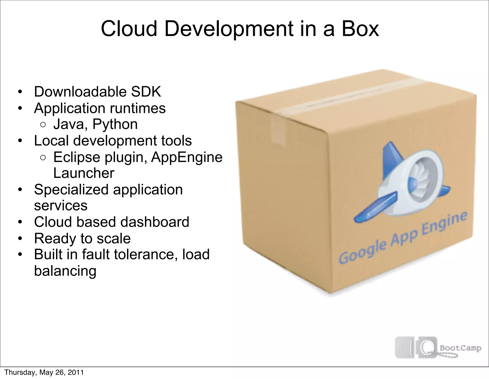 Cloud Development in a Box

   • Downloadable SDK
   • Application runtimes
      o Java, Python
   • Local development tools
      o Eclipse plugin, AppEngine
        Launcher
   • Specialized application
     services
   • Cloud based dashboard
   • Ready to scale
   • Built in fault tolerance, load
     balancing




Thursday, May 26, 2011
 