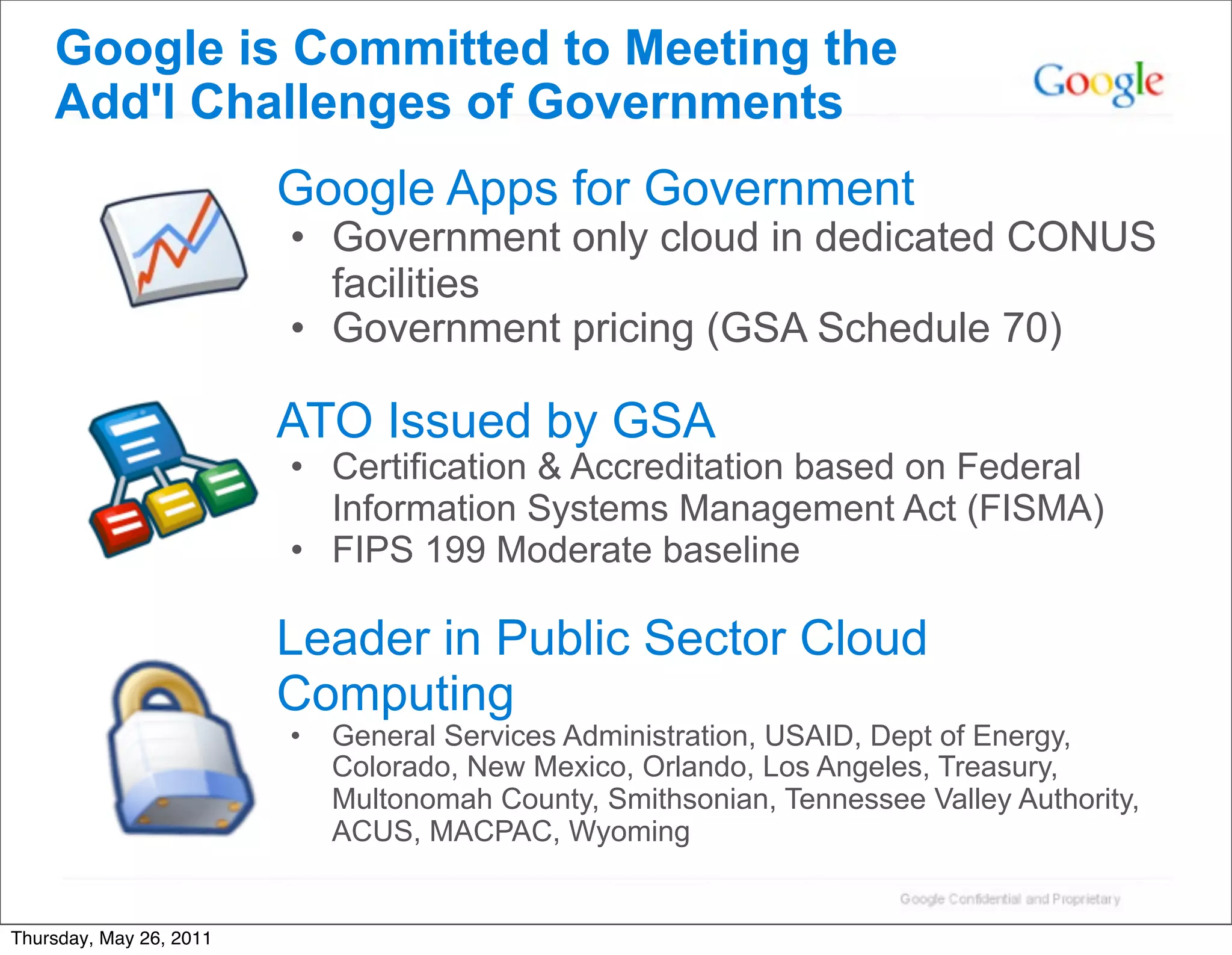 Google is Committed to Meeting the
    Add'l Challenges of Governments
                         Google Apps for Government
                         • Government only cloud in dedicated CONUS
                           facilities
                         • Government pricing (GSA Schedule 70)

                         ATO Issued by GSA
                         • Certification & Accreditation based on Federal
                           Information Systems Management Act (FISMA)
                         • FIPS 199 Moderate baseline

                         Leader in Public Sector Cloud
                         Computing
                         •   General Services Administration, USAID, Dept of Energy,
                             Colorado, New Mexico, Orlando, Los Angeles, Treasury,
                             Multonomah County, Smithsonian, Tennessee Valley Authority,
                             ACUS, MACPAC, Wyoming


Thursday, May 26, 2011
 