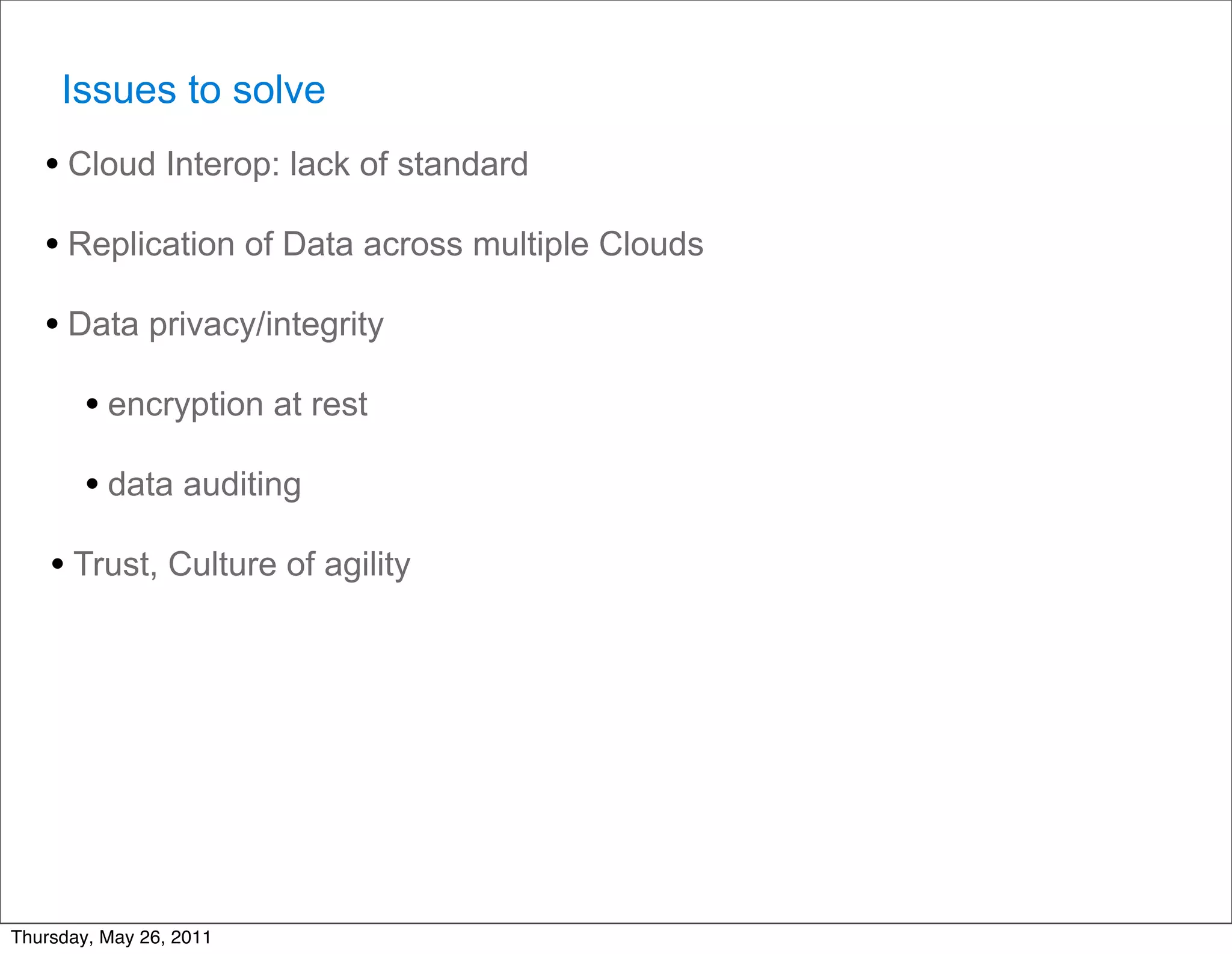 Issues to solve
   • Cloud Interop: lack of standard
   • Replication of Data across multiple Clouds
   • Data privacy/integrity
        • encryption at rest
        • data auditing
    • Trust, Culture of agility




Thursday, May 26, 2011
 