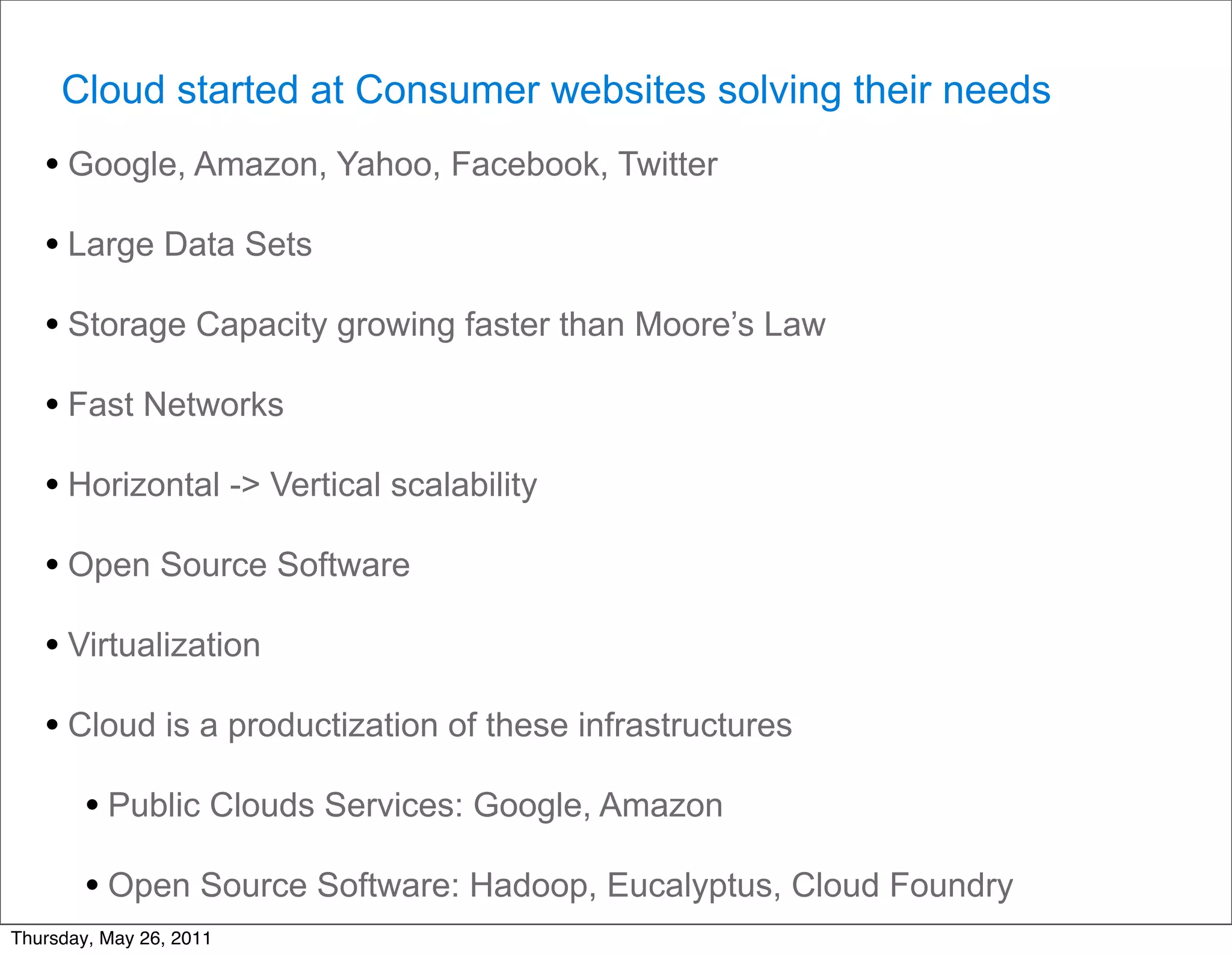Cloud started at Consumer websites solving their needs
   • Google, Amazon, Yahoo, Facebook, Twitter
   • Large Data Sets
   • Storage Capacity growing faster than Moore’s Law
   • Fast Networks
   • Horizontal -> Vertical scalability
   • Open Source Software
   • Virtualization
   • Cloud is a productization of these infrastructures
        • Public Clouds Services: Google, Amazon
        • Open Source Software: Hadoop, Eucalyptus, Cloud Foundry
Thursday, May 26, 2011
 