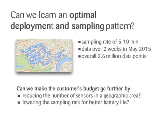 Can we learn an optimal
deployment and sampling pattern?
•sampling rate of 5-10 min
•data over 2 weeks in May 2015
•overall 2.6 million data points
Can we make the customer’s budget go further by
• reducing the number of sensors in a geographic area?
• lowering the sampling rate for better battery life?
 