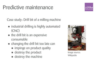 Predictive maintenance
Case study: Drill bit of a milling machine
Image source:
Wikipedia
• industrial drilling is highly automated
(CNC)
• the drill bit is an expensive
consumable
• changing the drill bit too late can
• impinge on product quality
• destroy the product
• destroy the machine
 