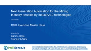 Next Generation Automation for the Mining
Industry enabled by Industry4.0 technologies
Sam G. Bose
Founder & CEO
presented to:
presented by:
C4IR: Executive Master Class
Presented at Consortium for the 4th Revolution | Executive Briefing Day
(#C4IR) Cambridge, UK 2-3 February 2017 | www.cir-strategy.com/events
 