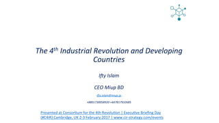 The	4th	Industrial	Revolu3on	and	Developing	
Countries		
	
I8y	Islam	
	
CEO	Miup	BD	
	
i8y.islam@miup.jp	
	
+8801730058920	+447817932685	
Presented	at	Consor,um	for	the	4th	Revolu,on	|	Execu,ve	Brieﬁng	Day		
(#C4IR)	Cambridge,	UK	2-3	February	2017	|	www.cir-strategy.com/events	
 