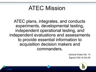 ATEC Mission

    ATEC plans, integrates, and conducts
     experiments, developmental testing,
     independent operational testing, and
  independent evaluations and assessments
       to provide essential information to
        acquisition decision makers and
                  commanders.
                               General Orders No. 13
                               Signed CSA 16 Oct 06




C4ISR
 
