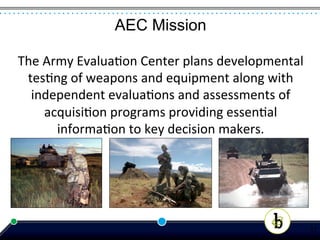 AEC Mission

The	
  Army	
  Evalua*on	
  Center	
  plans	
  developmental	
  
 tes*ng	
  of	
  weapons	
  and	
  equipment	
  along	
  with	
  
  independent	
  evalua*ons	
  and	
  assessments	
  of	
  
       acquisi*on	
  programs	
  providing	
  essen*al	
  
         informa*on	
  to	
  key	
  decision	
  makers.	
  




                                                                    17
 