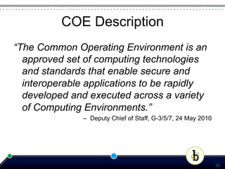 COE Description
“The Common Operating Environment is an
  approved set of computing technologies
  and standards that enable secure and
  interoperable applications to be rapidly
  developed and executed across a variety
  of Computing Environments.”
               –  Deputy Chief of Staff, G-3/5/7, 24 May 2010




                                                                22
 