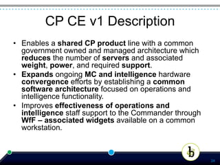 CP CE v1 Description
•  Enables a shared CP product line with a common
   government owned and managed architecture which
   reduces the number of servers and associated
   weight, power, and required support.
•  Expands ongoing MC and intelligence hardware
   convergence efforts by establishing a common
   software architecture focused on operations and
   intelligence functionality.
•  Improves effectiveness of operations and
   intelligence staff support to the Commander through
   WfF – associated widgets available on a common
   workstation.



                                                         24
 