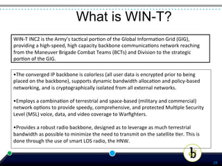 What is WIN-T?
WIN-­‐T	
  INC2	
  is	
  the	
  Army’s	
  tac*cal	
  por*on	
  of	
  the	
  Global	
  Informa*on	
  Grid	
  (GIG),	
  
providing	
  a	
  high-­‐speed,	
  high	
  capacity	
  backbone	
  communica*ons	
  network	
  reaching	
  
from	
  the	
  Maneuver	
  Brigade	
  Combat	
  Teams	
  (BCTs)	
  and	
  Division	
  to	
  the	
  strategic	
  
por*on	
  of	
  the	
  GIG.	
  

•The	
  converged	
  IP	
  backbone	
  is	
  colorless	
  (all	
  user	
  data	
  is	
  encrypted	
  prior	
  to	
  being	
  
placed	
  on	
  the	
  backbone),	
  supports	
  dynamic	
  bandwidth	
  alloca*on	
  and	
  policy-­‐based	
  
networking,	
  and	
  is	
  cryptographically	
  isolated	
  from	
  all	
  external	
  networks.	
  
	
  
•Employs	
  a	
  combina*on	
  of	
  terrestrial	
  and	
  space-­‐based	
  (military	
  and	
  commercial)	
  
network	
  op*ons	
  to	
  provide	
  speedy,	
  comprehensive,	
  and	
  protected	
  Mul*ple	
  Security	
  
Level	
  (MSL)	
  voice,	
  data,	
  and	
  video	
  coverage	
  to	
  Warﬁghters.	
  
	
  
•Provides	
  a	
  robust	
  radio	
  backbone,	
  designed	
  as	
  to	
  leverage	
  as	
  much	
  terrestrial	
  
bandwidth	
  as	
  possible	
  to	
  minimize	
  the	
  need	
  to	
  transmit	
  on	
  the	
  satellite	
  *er.	
  This	
  is	
  
done	
  through	
  the	
  use	
  of	
  smart	
  LOS	
  radio,	
  the	
  HNW.	
  


                                                                                                                                     28
 