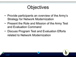 Objectives
•  Provide participants an overview of the Army’s
   Strategy for Network Modernization
•  Present the Role and Mission of the Army Test
   and Evaluation Command
•  Discuss Program Test and Evaluation Efforts
   related to Network Modernization




C4ISR
 