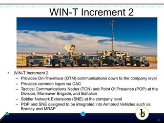 WIN-T Increment 2




•    WIN-T Increment 2
      –  Provides On-The-Move (OTM) communications down to the company level
      –  Provides common logon via CAC
      –  Tactical Communications Nodes (TCN) and Point Of Presence (POP) at the
         Division, Maneuver Brigade, and Battalion
      –  Soldier Network Extensions (SNE) at the company level
      –  POP and SNE designed to be integrated into Armored Vehicles such as
         Bradley and MRAP

                                                                              30
 