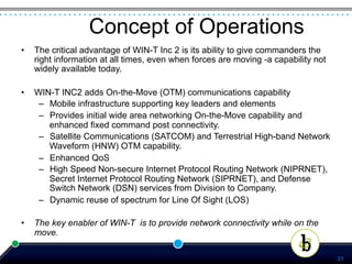 Concept of Operations
•    The critical advantage of WIN-T Inc 2 is its ability to give commanders the
     right information at all times, even when forces are moving -a capability not
     widely available today.

•    WIN-T INC2 adds On-the-Move (OTM) communications capability
      –  Mobile infrastructure supporting key leaders and elements
      –  Provides initial wide area networking On-the-Move capability and
         enhanced fixed command post connectivity.
      –  Satellite Communications (SATCOM) and Terrestrial High-band Network
         Waveform (HNW) OTM capability.
      –  Enhanced QoS
      –  High Speed Non-secure Internet Protocol Routing Network (NIPRNET),
         Secret Internet Protocol Routing Network (SIPRNET), and Defense
         Switch Network (DSN) services from Division to Company.
      –  Dynamic reuse of spectrum for Line Of Sight (LOS)

•    The key enabler of WIN-T is to provide network connectivity while on the
     move.

                                                                                     31
 