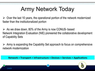 Army Network Today
Ø  Over the last 10 years, the operational portion of the network modernized
faster than the institutionalized portion

Ø  As we draw down, 80% of the Army is now CONUS- based
Network Integration Evaluation (NIE) pioneered the collaborative development
of Capability Sets

Ø  Army is expanding the Capability Set approach to focus on comprehensive
network modernization

    Network	
  =	
  Transport	
  +	
  Infrastructure	
  +	
  Devices	
  +	
  Services	
  +	
  Applica:ons	
  	
  


   C4ISR
 