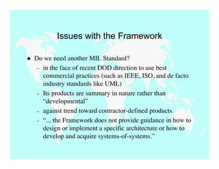 Issues with the Framework

   Do we need another MIL Standard?
     – in the face of recent DOD direction to use best
       commercial practices (such as IEEE, ISO, and de facto
       industry standards like UML)
     – Its products are summary in nature rather than
       “developmental”
     – against trend toward contractor-defined products
     – “... the Framework does not provide guidance in how to
       design or implement a specific architecture or how to
       develop and acquire systems-of-systems.”
 