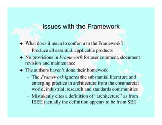 Issues with the Framework

   What does it mean to conform to the Framework?
     – Produce all essential, applicable products
   No provisions in Framework for user comment, document
    revision and maintenance
   The authors haven’t done their homework
     – The Framework ignores the substantial literature and
       emerging practice in architecture from the commercial
       world, industrial, research and standards communities
     – Mistakenly cites a definition of “architecture” as from
       IEEE (actually the definition appears to be from SEI)
 