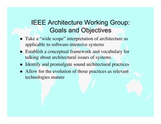 IEEE Architecture Working Group:
            Goals and Objectives
   Take a “wide scope” interpretation of architecture as
    applicable to software-intensive systems
   Establish a conceptual framework and vocabulary for
    talking about architectural issues of systems
   Identify and promulgate sound architectural practices
   Allow for the evolution of those practices as relevant
    technologies mature
 