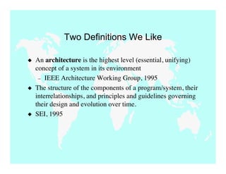 Two Definitions We Like

   An architecture is the highest level (essential, unifying)
    concept of a system in its environment
     – IEEE Architecture Working Group, 1995
   The structure of the components of a program/system, their
    interrelationships, and principles and guidelines governing
    their design and evolution over time.
   SEI, 1995
 