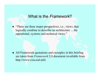 What is the Framework?

   “There are three major perspectives, i.e., views, that
    logically combine to describe an architecture ... the
    operational, systems and technical views.”




   All Framework quotations and examples in this briefing
    are taken from Framework 2.0 document (available from
    http://www.cisa.osd.mil)
 