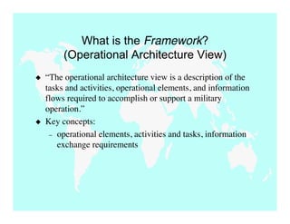 What is the Framework?
         (Operational Architecture View)
   “The operational architecture view is a description of the
    tasks and activities, operational elements, and information
    flows required to accomplish or support a military
    operation.”
   Key concepts:
     – operational elements, activities and tasks, information
       exchange requirements
 