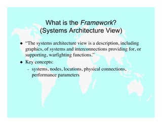 What is the Framework?
           (Systems Architecture View)
   “The systems architecture view is a description, including
    graphics, of systems and interconnections providing for, or
    supporting, warfighting functions.”
   Key concepts:
     – systems, nodes, locations, physical connections,
       performance parameters
 