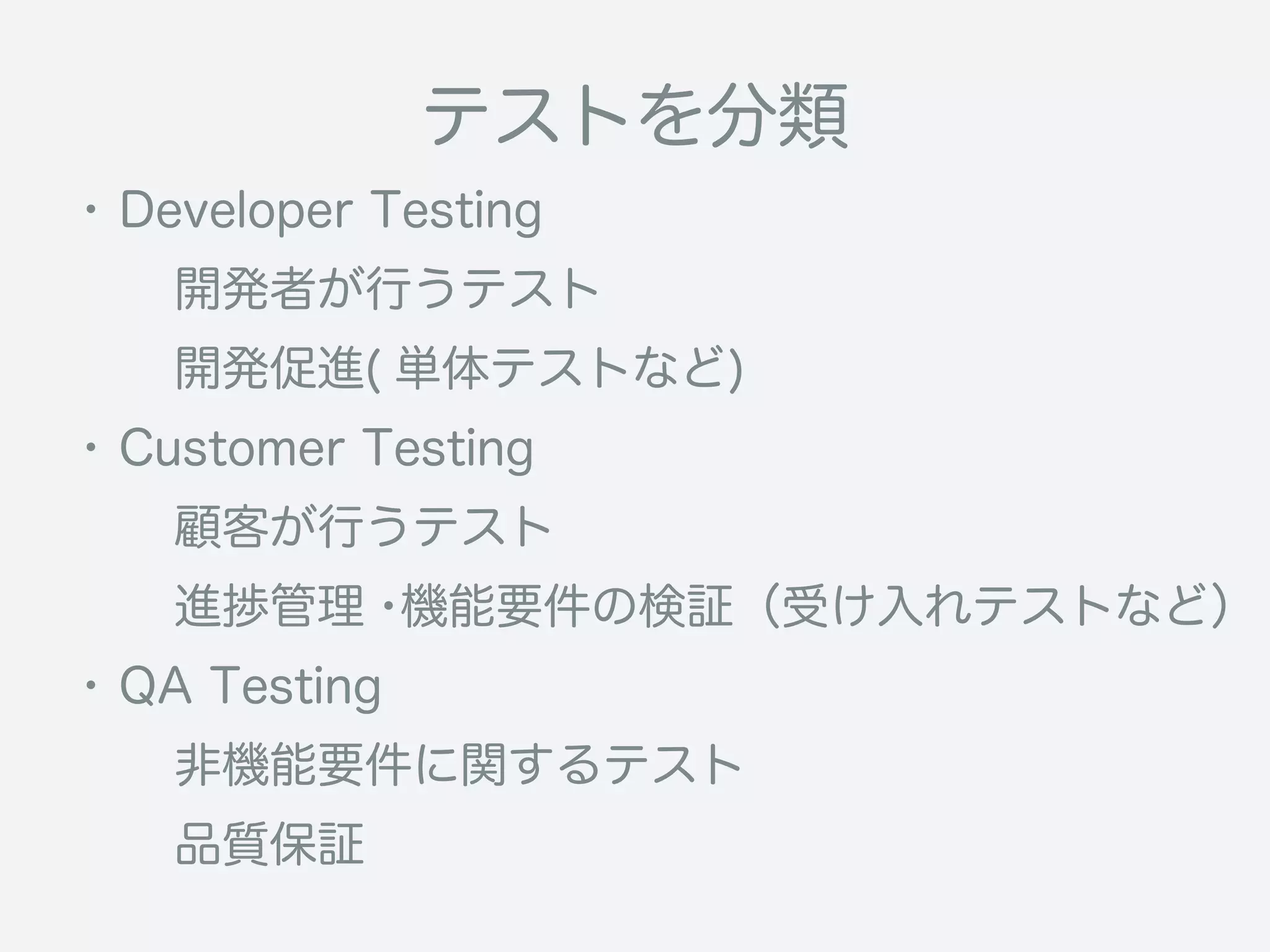 テストを分類
・Developer Testing
  開発者が行うテスト
  開発促進( 単体テストなど)
・Customer Testing
  顧客が行うテスト
  進捗管理・機能要件の検証（受け入れテストなど）
・QA Testing
  非機能要件に関するテスト
  品質保証
 
