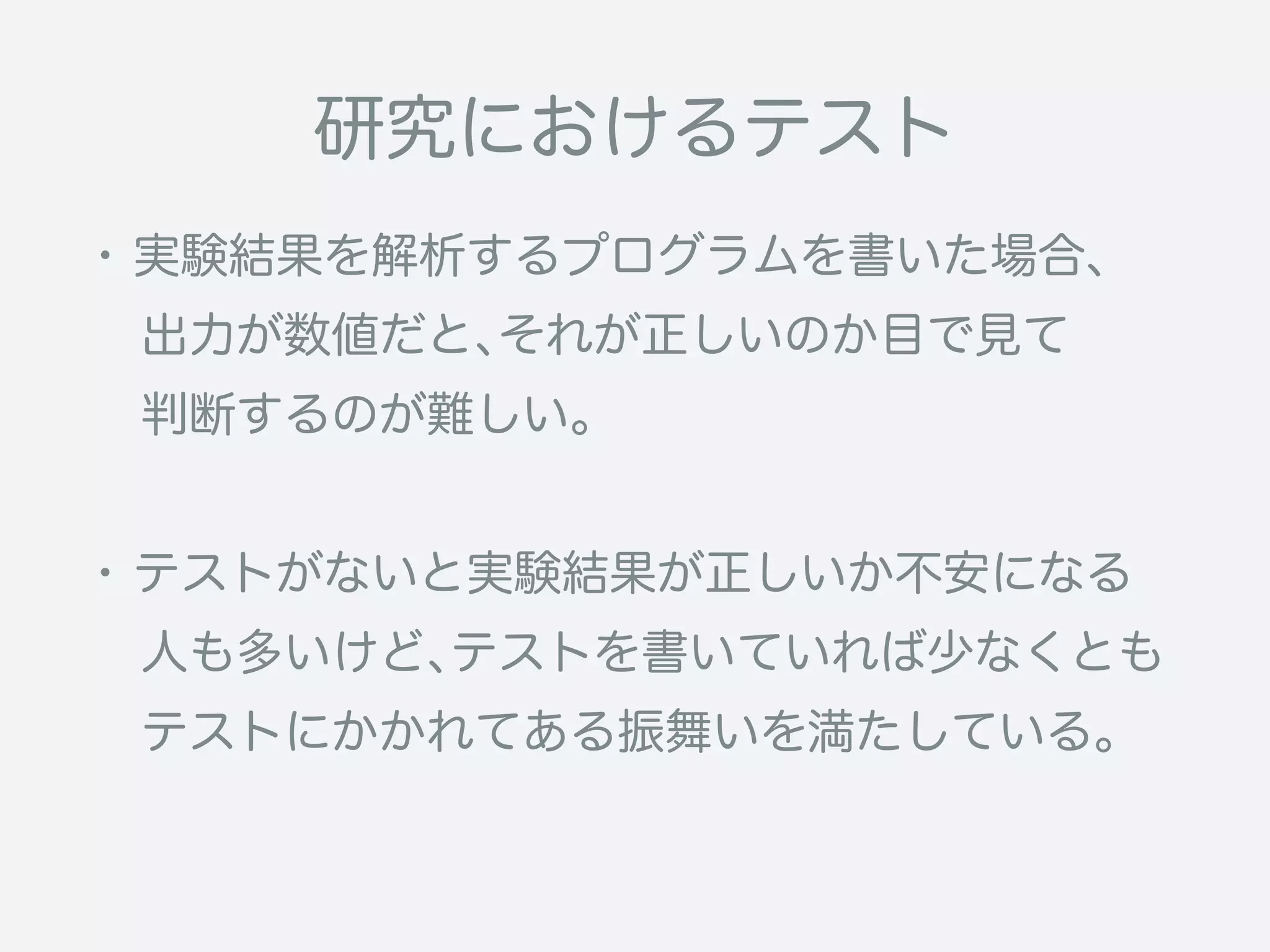 ・実験結果を解析するプログラムを書いた場合、
 出力が数値だと、それが正しいのか目で見て
 判断するのが難しい。
・テストがないと実験結果が正しいか不安になる
 人も多いけど、テストを書いていれば少なくとも
 テストにかかれてある振舞いを満たしている。
研究におけるテスト
 