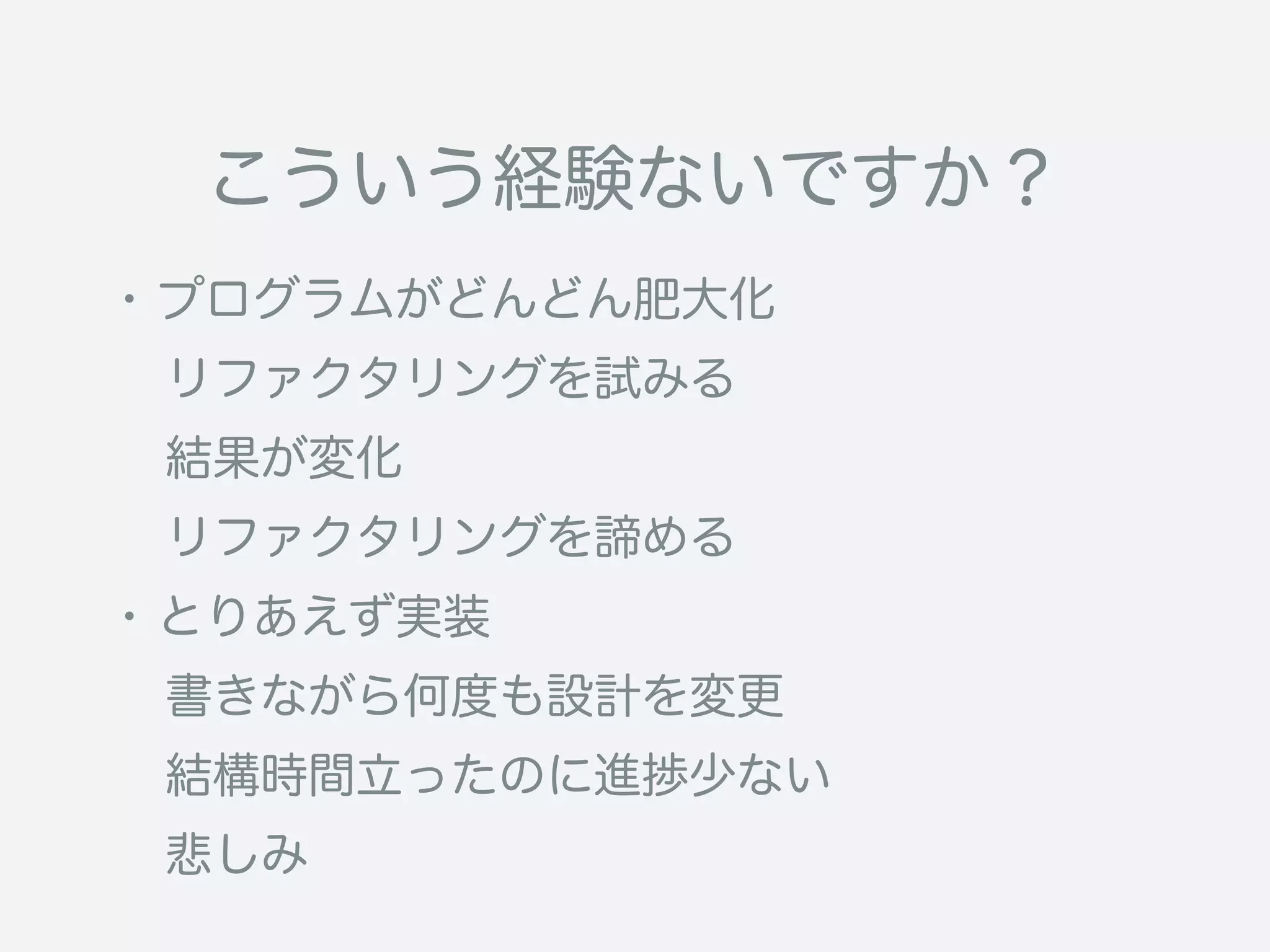 こういう経験ないですか？
・プログラムがどんどん肥大化
 リファクタリングを試みる
 結果が変化
 リファクタリングを諦める
・とりあえず実装
 書きながら何度も設計を変更
 結構時間立ったのに進捗少ない
 悲しみ
 